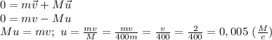 0=m\vec v+M\vec u\\
0=mv-Mu\\
Mu=mv;\ u= \frac{mv}{M}= \frac{mv}{400m}= \frac{v}{400}= \frac{2}{400}=0,005\ ( \frac{M}{c}) 