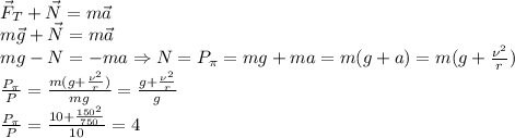 \vec F_T+\vec N=m\vec a\\
m\vec g+\vec N=m\vec a\\
mg-N=-ma \Rightarrow N=P_\pi=mg+ma=m(g+a)=m(g+ \frac{\nu^2}{r})\\
 \frac{P_\pi}{P}= \frac{m(g+ \frac{\nu^2}{r}) }{mg}= \frac{g+ \frac{\nu^2}{r} }{g}\\
 \frac{P_\pi}{P}= \frac{10+ \frac{150^2}{750} }{10}=4