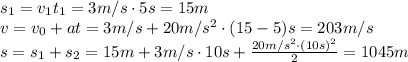 s_1=v_1t_1=3m/s\cdot5s=15m
\\\
v=v_0+at=3m/s+20m/s^2\cdot(15-5)s=203m/s
\\\
s=s_1+s_2=15m+3m/s\cdot10s+ \frac{20m/s^2\cdot(10s)^2}{2} =1045m