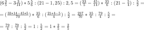 (6 \frac{3}{5}-3 \frac{3}{14})*5 \frac{5}{6} : (21-1,25):2,5=(\frac{33}{5}-\frac{45}{14})*\frac{35}{6} : (21- \frac{5}{4} ): \frac{5}{2} = \\ \\ 
=(\frac{33*14-45*5}{70})*\frac{35}{6} : (\frac{21*4-5}{4} ): \frac{5}{2}=\frac{237}{70}*\frac{35}{6} : \frac{79}{4}: \frac{5}{2} = \\ \\ 
=\frac{79}{4} : \frac{79}{4}: \frac{5}{2}=1:\frac{5}{2}=1*\frac{2}{5}=\frac{2}{5}
