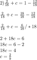 2) \frac{2}{18} +c=1- \frac{12}{18} \\ \\ \frac{2}{18} +c= \frac{18}{18} - \frac{12}{18} \\ \\ \frac{2}{18} +c= \frac{6}{18} /*18 \\ \\ 2+18c=6 \\ 18c=6-2 \\ 18c=4 \\ c= \frac{2}{9}