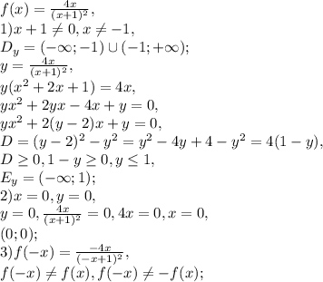 f(x)= \frac{4x}{(x+1)^2}, \\
1) x+1\neq0, x\neq-1, \\ D_y=(-\infty;-1)\cup(-1;+\infty); \\ y= \frac{4x}{(x+1)^2}, \\ y(x^2+2x+1)=4x, \\ 
yx^2+2yx-4x+y=0, \\ yx^2+2(y-2)x+y=0, \\ D=(y-2)^2-y^2=y^2-4y+4-y^2=4(1-y), \\ D \geq 0, 1-y \geq 0, y \leq 1, \\ 
E_y=(-\infty; 1); \\ 2) x=0, y=0, \\ 
y=0, \frac{4x}{(x+1)^2}=0, 4x=0, x=0, \\ 
(0;0); \\ 
3) f(-x)= \frac{-4x}{(-x+1)^2}, \\ 
f(-x) \neq f(x), f(-x) \neq -f(x);