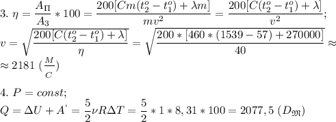 3.\ \eta= \dfrac{A_\Pi}{A_3}*100= \dfrac{200[Cm(t_2^o-t_1^o)+\lambda m]}{ mv^2 }= \dfrac{200[C(t_2^o-t_1^o)+\lambda]}{v^2} ;\\ v= \sqrt{\dfrac{200[C(t_2^o-t_1^o)+\lambda]}{\eta} } = \sqrt{ \dfrac{200*[460*(1539-57)+270000]}{40} }\approx\\ \approx 2181\ ( \dfrac{_M}{_C} )\\\\
4.\ P=const;\ \\Q=\Delta U+A^`= \dfrac{5}{2} \nu R\Delta T= \dfrac{5}{2} *1*8,31*100=2077,5\ (D_\mathfrak M)\\\\
