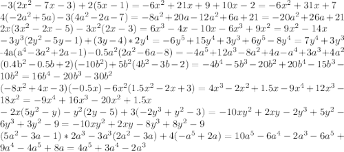 
-3(2x^2-7x-3)+2(5x-1)=-6x^2+21x+9+10x-2=-6x^2+31x+7\\ 4(-2a^2+5a)-3(4a^2-2a-7)=-8a^2+20a-12a^2+6a+21=-20a^2+26a+21\\ 2x(3x^2-2x-5)-3x^2 (2x-3)=6x^3-4x-10x-6x^3+9x^2=9x^2-14x\\ -3y^3 (2y^2-5y-1)+(3y-4)*2y^4=-6y^5+15y^4+3y^3+6y^5-8y^4=7y^4+3y^3

\\-4a(a^4-3a^2+2a-1)-0.5a^2 (2a^2-6a-8)=-4a^5+12a^3-8a^2+4a-a^4+3a^3+4a^2

\\(0.4b^2-0.5b+2)(-10b^2 )+5b^2 (4b^2-3b-2)=-4b^4-5b^3-20b^2+20b^4-15b^3-10b^2=16b^4-20b^3-30b^2\\ (-8x^2+4x-3)(-0.5x)-6x^2 (1.5x^2-2x+3)=4x^3-2x^2+1.5x-9x^4+12x^3-18x^2=-9x^4+16x^3-20x^2+1.5x\\ -2x(5y^2-y)-y^2 (2y-5)+3(-2y^3+y^2-3)=-10xy^2+2xy-2y^3+5y^2-6y^3+3y^2-9=-10xy^2+2xy-8y^3+8y^2-9
\\(5a^2-3a-1)*2a^3-3a^3 (2a^2-3a)+4(-a^5+2a)=10a^5-6a^4-2a^3-6a^5+9a^4-4a^5+8a=4a^5+3a^4-2a^3

