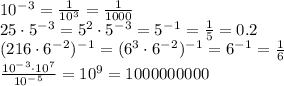 10^-^3= \frac{1}{10^3} =\frac{1}{1000} 
\\\
25\cdot5^-^3=5^2\cdot5^-^3=5^-^1= \frac{1}{5} =0.2
\\\
(216\cdot6^-^2)^-^1=(6^3\cdot6^-^2)^-^1=6^-^1= \frac{1}{6} 
\\\
 \frac{10^-^3\cdot10^7}{10^-^5}=10^9=1000000000