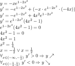 y=-xe ^{1-2x^2} \\
y'=-e^{1-2x^2}+(-x\cdot e^{1-2x^2}\cdot(-4x))\\
y'=-e^{1-2x^2}+4x^2e^{1-2x^2}\\
y'=e^{1-2x^2}(4x^2}-1)\\
e^{1-2x^2}(4x^2}-1)=0\\
4x^2-1=0\\
4x^2=1\\
x^2=\frac{1}{4}\\
x=-\frac{1}{2} \vee x=\frac{1}{2}\\
\forall_{x\in(-\infty,-\frac{1}{2})}\ y'0\Rightarrow y \nearrow\\
\forall_{x\in(-\frac{1}{2},\frac{1}{2})}\ y'
