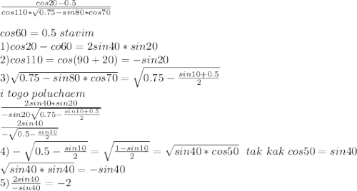 \frac{cos20-0.5}{cos110*\sqrt{0.75-sin80*cos70}}\\
\\
cos60=0.5\ stavim \\
1)cos20-co60=2sin40*sin20\\
2)cos110=cos(90+20)=-sin20\\
3)\sqrt{0.75-sin80*cos70}=\sqrt{0.75-\frac{sin10+0.5}{2}}\\
i \ togo \ poluchaem \\ \frac{2sin40*sin20}{-sin20\sqrt{0.75-\frac{ sin10+0.5}{2}}}\\
\frac{2sin40}{-\sqrt{0.5-\frac{sin10}{2}}}\\
4)-\sqrt{0.5-\frac{sin10}{2}}=\sqrt{\frac{1-sin10}{2}}=\sqrt{sin40*cos50}\ \ tak \ kak \ cos50=sin40\\
\sqrt{sin40*sin40}=-sin40\\
5)\frac{2sin40}{-sin40}=-2