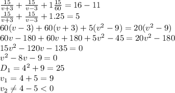 \frac{15}{v+3} + \frac{15}{v-3} +1 \frac{15}{60} =16-11
\\\
 \frac{15}{v+3} + \frac{15}{v-3} +1.25=5
\\\
60(v-3)+60(v+3)+5(v^2-9)=20(v^2-9)
\\\
60v-180+60v+180+5v^2-45=20v^2-180
\\\
15v^2-120v-135=0
\\\
v^2-8v-9=0
\\\
D_1=4^2+9=25
\\\
v_1= 4+5=9
\\\
v_2 \neq 4-5<0
