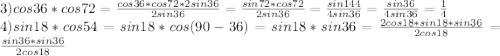 3)cos36*cos72=\frac{cos36*cos72*2sin36}{2sin36}=\frac{sin72*cos72}{2sin36}=\frac{sin144}{4sin36}=\frac{sin36}{4sin36}=\frac{1}{4}\\
4)sin18*cos54=sin18*cos(90-36)=sin18*sin36=\frac{2cos18*sin18*sin36}{2cos18}=\frac{sin36*sin36}{2cos18}