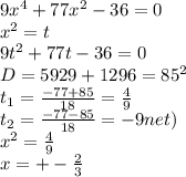 9x^4+77x^2-36=0\\
x^2=t\\
9t^2+77t-36=0\\
D=5929+1296=85^2\\
t_{1}=\frac{-77+85}{18}=\frac{4}{9}\\
t_{2}=\frac{-77-85}{18}=-9\(net)\\
x^2=\frac{4}{9}\\
x=+-\frac{2}{3}