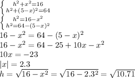 \left \{ {{h^2+x^2=16} \atop {h^2+(5-x)^2=64}} \right. 
\\\
 \left \{ {{h^2=16-x^2} \atop {h^2=64-(5-x)^2}} \right. 
\\\
16-x^2=64-(5-x)^2
\\\
16-x^2=64-25+10x-x^2
\\\
10x=-23
\\\
|x|=2.3
\\\
h= \sqrt{16-x^2} =\sqrt{16-2.3^2} =\sqrt{10.71}