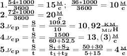 \bf 1. \frac{54*1000}{3600}=15 \frac{_M}{c}; \ \frac{36*1000}{3600}=10 \frac{_M}{c}\\
2. \frac{72*1000}{3600}=20 \frac{_M}{c}\\
3. \nu_c_p= \frac{S}{t}= \frac{109,2}{10}=10,92 \frac{_K_M}{_M_\mathcal U H} \\
4. \nu_c_p= \frac{S}{t}= \frac{1500}{60+52,5}= 13,(3) \frac{_M}{c}\\
5. \nu_c_p= \frac{S}{t}= \frac{S_1+S_2}{t_1+t_2}= \frac{50+30}{5+15}=4 \frac{_M}{c}