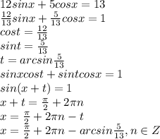 12 sin x +5 cos x = 13
\\\
 \frac{12}{13} sin x + \frac{5}{13} cos x = 1
\\\
cost= \frac{12}{13} 
\\\
sint =\frac{5}{13} 
\\\
t=arcsin\frac{5}{13} 
\\\
sinxcost+sintcosx=1
\\\
sin(x+t)=1
\\\
x+t= \frac{\pi}{2}+2\pi n
\\\
 x= \frac{\pi}{2}+2\pi n-t
\\\
 x= \frac{\pi}{2}+2\pi n-arcsin\frac{5}{13} , n\in Z