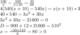 \frac{540}{x}-\frac{540}{x+10}=\frac{45}{60}\\
4(540(x+10)-540x)=x(x+10)*3\\
40*540=3x^2+30x \\
3x^2+30x-21600=0\\
D=900 +12*21600=510^2\\
x=\frac{ -30+510}{6}=800\\
