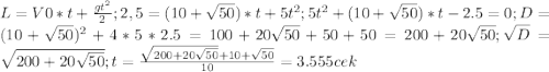 L=V0*t+ \frac{g t^{2} }{2} ;
 2,5=(10+ \sqrt{50})*t+5 t^{2} ;
 5 t^{2}+(10+ \sqrt{50})*t-2.5=0; D= (10+ \sqrt{50})^{2} +4*5*2.5=100+20 \sqrt{50}+50+50= 200+ 20 \sqrt{50}; \sqrt{D} = \sqrt{200+ 20 \sqrt{50}} ;
 t= \frac{ \sqrt{200+ 20 \sqrt{50}} +10+ \sqrt{50}}{10} =3.555cek
