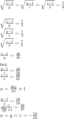 \sqrt{\frac{x-1}{y}} = \sqrt{\frac{y-1}{z}}=\sqrt{\frac{z-1}{x}} = \frac{7}{4}\\ \\ \\ \sqrt{\frac{x-1}{y}}=\frac{7}{4}\\ \sqrt{\frac{y-1}{z}}=\frac{7}{4}\\ \sqrt{\frac{z-1}{x}} =\frac{7}{4}\\ \\ \frac{x-1}{y}=\frac{49}{16}\\ \\[tex]\frac{y-1}{z}=\frac{49}{16}\\ \frac{z-1}{x}=\frac{49}{16}\\ \\ x=\frac{49y}{16}+1\\ \\ \frac{y-1}{z}=\frac{49}{16}\\ \frac{z-1}{\frac{49y}{16}+1}=\frac{49}{16}\\
x=y=z=-\frac{16}{33}
