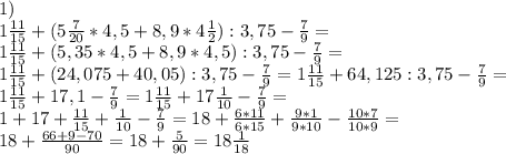 1)\\
1\frac{11}{15}+(5\frac{7}{20} * 4,5 + 8,9 * 4\frac{1}{2}):3,75-\frac{7}{9}=\\ 1\frac{11}{15}+(5,35 * 4,5 + 8,9 * 4,5):3,75-\frac{7}{9}=\\ 1\frac{11}{15}+(24,075 + 40,05):3,75-\frac{7}{9}= 1\frac{11}{15}+64,125:3,75-\frac{7}{9}=\\ 1\frac{11}{15}+17,1-\frac{7}{9}= 1\frac{11}{15}+17\frac{1}{10}-\frac{7}{9}=\\ 1+17+\frac{11}{15}+\frac{1}{10}-\frac{7}{9}= 18+\frac{6*11}{6*15}+\frac{9*1}{9*10}-\frac{10*7}{10*9}=\\ 18+\frac{66+9-70}{90}=18+\frac{5}{90}=18\frac{1}{18}\\
\\

