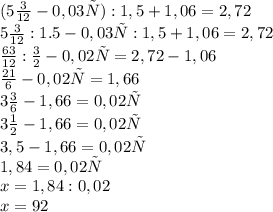 (5\frac{3}{12} - 0,03х) : 1,5 + 1,06 = 2,72\\
5\frac{3}{12} : 1.5 - 0,03х : 1,5 + 1,06 = 2,72\\
\frac{63}{12} : \frac{3}{2} - 0,02х = 2,72 - 1,06\\
\frac{21}{6} - 0,02х = 1,66\\
3\frac{3}{6} - 1,66 = 0,02х\\
3\frac{1}{2} - 1,66 = 0,02х\\
3,5 - 1,66 = 0,02х\\
1,84 = 0,02х\\
x = 1,84 : 0,02\\
x=92
