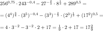 256^{0,75}\cdot 243^{-0,4}- 27^{-\frac{2}{3}}\cdot8^\frac{1}{3}+289^{0,5}=\\\ \\\
=(4^4)^\frac{3}{4}\cdot (3^5)^{-0,4}- (3^3)^{-\frac{2}{3}}\cdot(2^3)^\frac{1}{3}+(17^2)^{0,5}=\\\ \\\ 
=4\cdot3^{-2}-3^{-2}\cdot 2+17=\frac{1}{9}\cdot2+17=17\frac{2}{9}