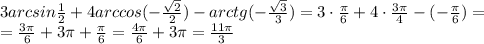 3 arcsin \frac{1}{2}+4 arccos(- \frac{ \sqrt{2} }{2} ) - arctg(-\frac{ \sqrt{3} }{3} )=
3 \cdot\frac{ \pi }{6} +4\cdot \frac{3 \pi }{4} -(-\frac{ \pi }{6} )=
\\\
= \frac{ 3\pi }{6} +3 \pi + \frac{ \pi }{6} = \frac{ 4\pi }{6} +3 \pi = \frac{ 11 \pi }{3}

