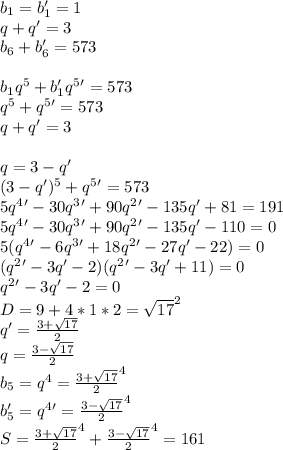 b_{1}=b_{1}'=1\\
q+q'=3\\
b_{6}+b_{6}'=573\\
\\
b_{1}q^5+b_{1}'q^5'=573\\
q^5+q^5'=573\\
q+q'=3\\
\\
 q=3-q'\\
(3-q')^5+q^5'=573\\
5q^4' - 30q^3'+90q^2'-135q'+81=191\\
5q^4'-30q^3'+90q^2'-135q'-110=0\\
5(q^4'-6q^3'+18q^2'-27q'-22)=0\\
(q^2'-3q'-2)(q^2'-3q'+11)=0\\
q^2'-3q'-2=0\\
D=9+4*1*2=\sqrt{17}^2\\
q'=\frac{3+\sqrt{17}}{2}\\
q=\frac{3-\sqrt{17}}{2}\\
b_{5}=q^4=\frac{3+\sqrt{17}}{2}^4\\
b_{5}'=q^4'=\frac{3-\sqrt{17}}{2}^4\\
S=\frac{3+\sqrt{17}}{2}^4+\frac{3-\sqrt{17}}{2}^4=161