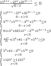 \frac{15^{4+x}-27^x*25^{2x-1}}{\sqrt{6-x}} \leq 0\\
\\
 \left \{ {{15^{4+x}-27^x*25^{2x-1} \leq 0} \atop {6-x 0}} \right. \\
 \left \{ {{3^{4+x}*5^{4+x}-3^{3x}*5^{4x-2} \leq 0} \atop {6-x 0}} \right.\\
 \left \{ {{81*3^x*625*5^x-3^{3x}*5^{4x-2} \leq 0} \atop {x<6}} \right. \\
 \left \{ {{\frac{15^x}{25}*(5^6*81-3^{2x}*5^{3x}) \leq 0 } \atop {x<6}} \right. \\
\\
 \left \{ {{5^6*81-3^{2x}*5^{3x} \leq 0} \atop {x<6}} \right. \\
 \left \{ {{1125^x \geq 1125^2} \atop { x<6 }} \right. \\
