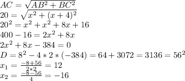 AC= \sqrt{AB^2+BC^2}\\
20= \sqrt{x^2+(x+4)^2}\\
20^2=x^2+x^2+8x+16\\
400-16=2x^2+8x\\
2x^2+8x-384=0\\
D=8^2-4*2*(-384)=64+3072=3136=56^2\\
x_1=\frac{-8+56}{2*2}=12\\
x_2=\frac{-8-56}{4}=-16