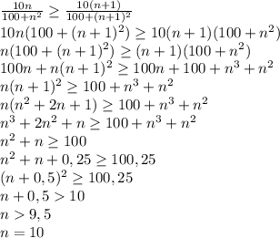 \frac{10n}{100+n^2} \geq \frac{10(n+1)}{100+(n+1)^2}\\
10n(100+(n+1)^2) \geq 10(n+1)(100+n^2)\\
n(100+(n+1)^2) \geq (n+1)(100+n^2)\\
100n+n(n+1)^2 \geq 100n+100+n^3+n^2\\
n(n+1)^2 \geq 100+n^3+n^2\\
n(n^2+2n+1) \geq 100+n^3+n^2\\
n^3+2n^2+n \geq 100+n^3+n^2\\
n^2+n \geq 100\\
n^2+n+0,25\geq 100,25\\
(n+0,5)^2\geq 100,25\\ n+0,510\\n9,5\\n=10