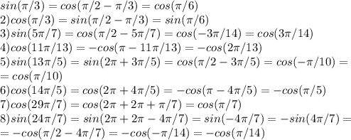 sin(\pi/3)=cos(\pi/2-\pi/3)=cos(\pi/6)\\
2) cos(\pi/3)=sin(\pi/2-\pi/3)=sin(\pi/6)\\
3) sin(5\pi/7)=cos(\pi/2-5\pi/7)=cos(-3\pi/14)=cos(3\pi/14)\\
4) cos(11\pi/13)=-cos(\pi-11\pi/13)=-cos(2\pi/13)\\
5)sin(13\pi/5)=sin(2\pi+3\pi/5)=cos(\pi/2-3\pi/5)=cos(-\pi/10)=\\=cos(\pi/10)\\
6)cos(14\pi/5)=cos(2\pi+4\pi/5)=-cos(\pi-4\pi/5)=-cos(\pi/5)\\
7) cos(29\pi/7)=cos(2\pi+2\pi+\pi/7)=cos(\pi/7)\\
8)sin(24\pi/7)=sin(2\pi+2\pi-4\pi/7)=sin(-4\pi/7)=-sin(4\pi/7)=\\=-cos(\pi/2-4\pi/7)=-cos(-\pi/14)=-cos(\pi/14)