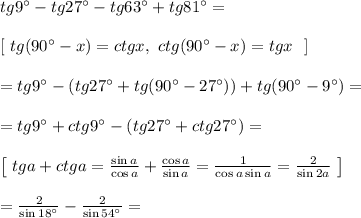 tg9^{\circ} - tg27^{\circ} - tg63^{\circ} + tg81^{\circ} = \\\\
\left[ \ tg(90^{\circ} - x) = ctgx, \ ctg(90^{\circ} - x) = tgx \ \ \right]\\\\
= tg9^{\circ} -(tg27^{\circ} + tg(90^{\circ} - 27^{\circ})) + tg(90^{\circ} - 9^{\circ}) =\\\\ = tg9^{\circ} + ctg9^{\circ} - (tg27^{\circ} + ctg27^{\circ}) = \\\\
\left[ \ tga + ctga = \frac{\sin a}{\cos a} + \frac{\cos a}{\sin a} = \frac{1}{\cos a \sin a} = \frac{2}{\sin2a}\ \right]\\\\
= \frac{2}{\sin18^{\circ}} - \frac{2}{\sin54^{\circ}} = \\\\