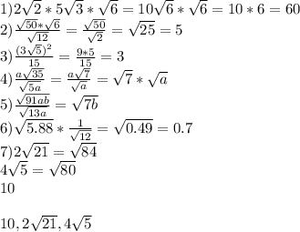 1)2\sqrt{2}*5\sqrt{3}*\sqrt{6}=10\sqrt{6}*\sqrt{6}=10*6=60\\
2)\frac{\sqrt{50}*\sqrt{6}}{\sqrt{12}}=\frac{\sqrt{50}}{\sqrt{2}}=\sqrt{25}=5\\ 
3)\frac{(3\sqrt{5})^2}{15}=\frac{9*5}{15}=3\\
4)\frac{a\sqrt{35}}{\sqrt{5a}}=\frac{a\sqrt{7}}{\sqrt{a}}=\sqrt{7}*\sqrt{a}\\
5)\frac{\sqrt{91ab}}{\sqrt{13a}} = \sqrt{7b}\\
6) \sqrt{5.88}*\frac{1}{\sqrt{12}}=\sqrt{0.49}=0.7\\
7)2\sqrt{21}=\sqrt{84}\\
 4\sqrt{5}=\sqrt{80}\\
 10\\
\\
10,2\sqrt{21},4\sqrt{5}