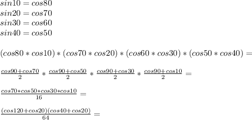 sin10=cos80\\
sin20=cos70\\
sin30=cos60\\
sin40=cos50\\\\
(cos80*cos10)*(cos70*cos20)*(cos60*cos30)*(cos50*cos40)=\\\\
 \frac{cos90+cos70}{2}*\frac{cos90+cos50}{2}*\frac{cos90+cos30}{2}*\frac{cos90+cos10}{2}=\\\\
 \frac{cos70*cos50*cos30*cos10}{16}=\\\\
\frac{(cos120+cos20)(cos40+cos20)}{64}=\\\\
