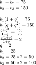 b_{1}+b_{2}=75\\
b_{2}+b_{3}=150\\\\
 b_{1}(1+q)=75\\
 b_{1}(q+q^2)=150\\
 \frac{q+q^2}{1+q}=\frac{150}{75}\\
 \frac{q(1+q)}{1+q}=2\\
 q=2\\
 b_{1}=25\\
 b_{2}=25*2=50\\
 b_{3}=50*2=100