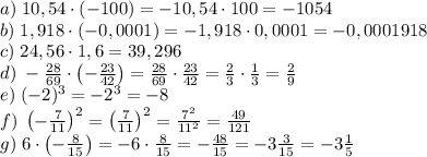 a)\;10,54\cdot(-100)=-10,54\cdot100=-1054\\
b)\;1,918\cdot(-0,0001)=-1,918\cdot0,0001=-0,0001918\\
c)\;24,56\cdot1,6=39,296\\
d)\;-\frac{28}{69}\cdot\left(-\frac{23}{42}\right)=\frac{28}{69}\cdot\frac{23}{42}=\frac23\cdot\frac13=\frac29\\
e)\;(-2)^3=-2^3=-8\\
f)\;\left(-\frac7{11}\right)^2=\left(\frac7{11}\right)^2=\frac{7^2}{11^2}=\frac{49}{121}\\
g)\;6\cdot\left(-\frac8{15}\right)=-6\cdot\frac8{15}=-\frac{48}{15}=-3\frac3{15}=-3\frac15