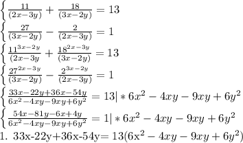 \left \{ { \frac{11}{(2x -3y)} + \frac{18}{(3x-2y)}=13 

\left \{ {\frac{27}{(3x-2y)} - \frac{2}{(2x-3y)}=1

 \left \{ {{ \frac{ 11^{3x-2y} }{(2x-3y}+ \frac{ 18^{2x-3y}}{(3x-2y)} } = 13

 \left \{ {{ \frac{ 27^{2x-3y}}{(3x-2y)} - \frac{2^{3x-2y}}{(2x-3y)} =1












 \left \{ {{ \frac{33x-22y+36x-54y}{ 6x^{2}-4xy-9xy+6y^{2} }} =13 |*6x^{2}-4xy-9xy+6y^{2} 

 \left \{ {{ \frac{54x-81y-6x+4y}{6x^{2}-4xy-9xy+6y^{2} } } =1 |*6x^{2}-4xy-9xy+6y^{2}


1. 33x-22y+36x-54y= 13(6x^{2}-4xy-9xy+6y^{2})
