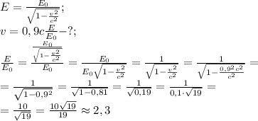 E=\frac{E_0}{\sqrt{1-\frac{v^2}{c^2}}};\\
v=0,9c
\frac{E}{E_0}-?;\\
\frac{E}{E_0}=\frac{\frac{E_0}{\sqrt{1-\frac{v^2}{c^2}}}}{E_0}=\frac{E_0}{E_0\sqrt{1-\frac{v^2}{c^2}}}=\frac{1}{\sqrt{1-\frac{v^2}{c^2}}}=\frac{1}{\sqrt{1-\frac{0,9^2c^2}{c^2}}}=\\
=\frac{1}{\sqrt{1-0,9^2}}=\frac{1}{\sqrt{1-0,81}}=\frac{1}{\sqrt{0,19}}=\frac{1}{0,1\cdot\sqrt{19}}=\\
=\frac{10}{\sqrt{19}}=\frac{10\sqrt{19}}{19}\approx2,3