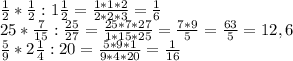 \frac{1}{2} * \frac{1}{2}:1 \frac{1}{2}= \frac{1*1*2}{2*2*3} = \frac{1}{6} \\ 
25* \frac{7}{15} : \frac{25}{27} = \frac{25*7*27}{1*15*25} = \frac{7*9}{5} = \frac{63}{5}=12,6 \\ 
 \frac{5}{9}*2 \frac{1}{4} :20= \frac{5*9*1}{9*4*20} = \frac{1}{16}