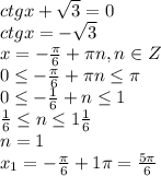 ctgx + \sqrt{3} = 0
\\\
ctgx =- \sqrt{3} 
\\\
x=- \frac{ \pi }{6}+ \pi n,n\in Z
\\\
0 \leq - \frac{ \pi }{6}+ \pi n \leq \pi 
\\\
0 \leq - \frac{ 1 }{6}+ n \leq 1
\\\
 \frac{ 1 }{6}\leq n \leq 1 \frac{ 1 }{6}
\\\
n=1
\\\
x_1=- \frac{ \pi }{6}+1 \pi = \frac{5 \pi }{6}
