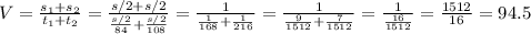V= \frac{s_1+s_2}{t_1+t_2} = \frac{s/2+s/2}{ \frac{s/2}{84} + \frac{s/2}{108} } =
\frac{1}{ \frac{1}{168} + \frac{1}{216} } =
\frac{1}{ \frac{9}{1512} + \frac{7}{1512} } =\frac{1}{ \frac{16}{1512} } = \frac{1512}{16} =94.5