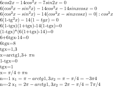 6cos2x-14cos^{2}x-7sin2x=0

6(cos^{2}x-sin^{2}x)-14cos^{2}x-14sinxcosx=0

6(cos^{2}x-sin^{2}x)-14(cos^{2}x-sinxcosx)=0 |:cos^{2}x

6(1-tg^{2}x)-14(1-tgx)=0

6(1-tgx)(1+tgx)-14(1-tgx)=0


(1-tgx)*(6(1+tgx)-14)=0


6+6tgx-14=0

6tgx=8

tgx=1,3

x=arctg1,3+ \pi n

1-tgx=0

tgx=1

x= \pi /4+ \pi n


n=-1
x_{1}= \pi -arctg1,3
x_{2}= \pi - \pi /4=-3 \pi 4

n=-2
x_{1}=2 \pi -arctg1,3
x_{2}=2 \pi - \pi /4=7 \pi /4