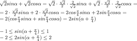 \sqrt{2}sin \alpha + \sqrt{2} cos \alpha = \sqrt{2} \cdot \frac{ \sqrt{2}}{2} \cdot \frac{2}{ \sqrt{2} } sin\alpha+\sqrt{2}\cdot \frac{\sqrt{2} }{2} \cdot \frac{2}{ \sqrt{2}}cos \alpha=
\\\
=2 \cdot \frac{ \sqrt{2}}{2}sin \alpha+ 2\cdot \frac{ \sqrt{2} }{2} cos \alpha =
2 cos\frac{\pi}{4} sin \alpha+ 2sin \frac{ \pi }{4} cos \alpha =
\\
=2(cos\frac{\pi}{4}sin\alpha+sin\frac{\pi}{4}cos\alpha)=
2sin(\alpha+\frac{\pi}{4})
\\\\
-1\leq sin(\alpha+\frac{\pi}{4})\leq1
\\\
-2\leq2sin(\alpha+\frac{\pi}{4})\leq2