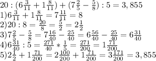 20:(6 \frac{3}{11} +1 \frac{8}{11} )+(7 \frac{2}{5} - \frac{5}{8} ):5=3,855 \\ 
1)6 \frac{3}{11} +1 \frac{8}{11} =7 \frac{11}{11} =8 \\ 
2)20:8= \frac{20}{8} = \frac{5}{2} =2 \frac{1}{2} \\ 
3)7 \frac{2}{5} - \frac{5}{8}=7 \frac{16}{40} - \frac{25}{40}=6 \frac{56}{40} - \frac{25}{40}=6 \frac{31}{40} \\ 
4)6 \frac{31}{40} :5= \frac{271}{40}* \frac{1}{5} = \frac{271}{200} =1 \frac{71}{200} \\ 
5)2 \frac{1}{2} +1 \frac{71}{200}=2 \frac{100}{200} +1 \frac{71}{200}=3 \frac{171}{200} =3,855 \\