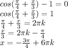 cos( \frac{ \pi }{4} + \frac{x}{3} )-1=0 \\ 
cos( \frac{ \pi }{4} + \frac{x}{3} )=1 \\ 
 \frac{ \pi }{4} + \frac{x}{3} =2 \pi k \\ 
\frac{x}{3}=2 \pi k-\frac{ \pi }{4} \\ 
x=-\frac{3 \pi }{4} +6 \pi k \\