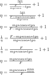 \eta= \frac{\frac{tg \alpha }{1}}{\frac{F}{mgcos \alpha }-tg \alpha }+1\\\\
\eta= \frac{\frac{tg \alpha }{1}}{\frac{F-mg*cos \alpha *tg \alpha}{mgcos \alpha }}+1\\\\
\eta= \frac{mg*cos \alpha *tg \alpha}{F-mg*cos \alpha *tg \alpha}+1\\\\
\frac{1}{\eta}= \frac{F-mg*cos \alpha *tg \alpha}{mg*cos \alpha *tg \alpha}+1\\\\
\frac{1}{\eta}= \frac{F}{mg*cos \alpha *tg \alpha}-1+1\\\\
\eta= \frac{mg*cos \alpha *tg \alpha}{F}\\\\
\eta= \frac{mg*cos \alpha *\frac{sin \alpha }{cos \alpha }}{F}\\\\
