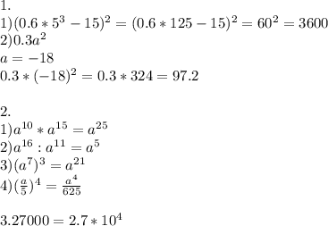 1. \\ 1)(0.6*5^{3} -15)^{2} =(0.6*125-15)^{2}=60^{2} =3600 \\ 2)0.3a^{2} \\ a=-18 \\ 0.3*(-18)^{2} =
0.3*324=97.2 \\ \\ 2. \\ 1)a ^{10} *a ^{15} =a ^{25} \\ 2)a ^{16} :a ^{11} =a ^{5} \\ 3)(a ^{7} ) ^{3} =a^{21} \\ 4)( \frac{a}{5} )^{4} = \frac{a ^{4} }{625} \\ \\ 3.27000 =2.7*10 ^{4} \\ \\