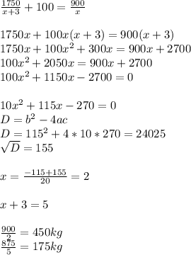 \frac{1750}{x+3} +100= \frac{900}{x} \\ \\ 
1750x+100x(x+3)=900(x+3) \\ 1750x+100x^2+300x=900x+2700 \\ 
100x^2+2050x=900x+2700 \\ 100x^2+1150x-2700=0 \\ \\ 10x^2+115x-270=0 \\
 D=b^2-4ac \\ D=115^2+4*10*270=24 025 \\ \sqrt{D} =155 \\ \\ x= 
\frac{-115+155}{20} =2 \\ \\ x+3=5 \\ \\ \frac{900}{2} =450 kg\\ 
\frac{875}{5} =175 kg