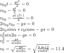 v_{0y}t- \frac{gt^2}{2}=0 \\ v_{0y}- \frac{gt}{2}=0 \\ 
v_{0y} - \frac{g(\frac{s}{v_{0x}})}{2}=0 \\ 2v_{0y}}v_{0x}}-gs=0 \\ 
 2v_{0}sin \alpha *}v_{0}cos \alpha }-gs=0 \\ 
 v_{0}^2sin 2\alpha }-gs=0 \\ 
 v_{0}^2= \frac{gs}{sin 2\alpha } \\ 
v_{0}= \sqrt{\frac{gs}{sin 2\alpha }}= \sqrt{\frac{9.8*12}{sin 64^0}} =11.4\\ 
