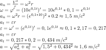a_n= \frac{V^2}{r}=\omega^2 r \\ \omega= \varphi'=(10e^{0,1t})'=10e^{0,1t}*0,1=e^{0,1t} \\ 
a_n=\omega^2 r=(e^{0,1*10})^2*0.2\approx 1,5 \ m/c^2 \\ a_t=\varepsilon r \\ \varepsilon=\omega'=(e^{0,1t})'=0,1e^{0,1t}\approx 0,1*2,17=0,217 \\ a_t=\varepsilon r \\ a_t=0,217*0,2=0,434 \ m/c^2 \\ a= \sqrt{a_n^2+a_t^2}= \sqrt{1,5^2+0,434^2}\approx 1,6 \ m/c^2