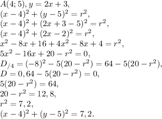 A(4;5), y=2x+3, \\ 
(x-4)^2+(y-5)^2=r^2, \\ (x-4)^2+(2x+3-5)^2=r^2, \\ (x-4)^2+(2x-2)^2=r^2, \\ x^2-8x+16+4x^2-8x+4=r^2, \\ 5x^2-16x+20-r^2=0, \\ D_{/4} = (-8)^2-5(20-r^2)=64-5(20-r^2), \\ D=0, 64-5(20-r^2)=0, \\ 5(20-r^2)=64, \\ 20-r^2=12,8, \\ r^2=7,2, \\ (x-4)^2+(y-5)^2=7,2.
