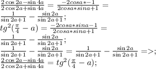 \frac{2\cos2a-\sin4a}{2\cos2a+\sin4a} =\frac{-2cosa*\sina-1}{2cosa*sina+1}=\\
\frac{1}{\sin2a+1}-\frac{\sin2a}{\sin2a+1}; \\
tg^2({ \frac{ \pi }{4}-a})=\frac{-2cosa*sina-1}{2cosa*sina+1}= \\
\frac{1}{\sin2a+1}-\frac{\sin2a}{\sin2a+1}; \\
\frac{1}{\sin2a+1}-\frac{\sin2a}{\sin2a+1}=\frac{1}{\sin2a+1}-\frac{\sin2a}{\sin2a+1} =; \\
 \frac{2\cos2a-\sin4a}{2\cos2a+\sin4a}=tg^2({ \frac{ \pi }{4}-a}); \\
